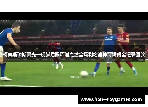 柯蒂斯琼斯灵光一现脚后跟巧射点燃全场利物浦神奇瞬间全记录回放 柯蒂斯琼斯灵光一现脚后跟巧射点燃全场利物浦神奇瞬间全记录回放